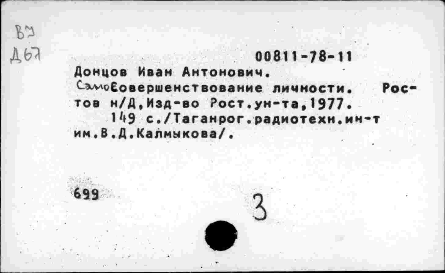 ﻿№
ДЫ	00811-78-11
Донцов Иван Антонович. Сэлл</£овершенствование личности. Рос тов н/Д,Изд-во Рост.ун-та,1977.
1^9 с./Таганрог.радиотехн.ин-т им.В.Д.Калмыкова/.
699